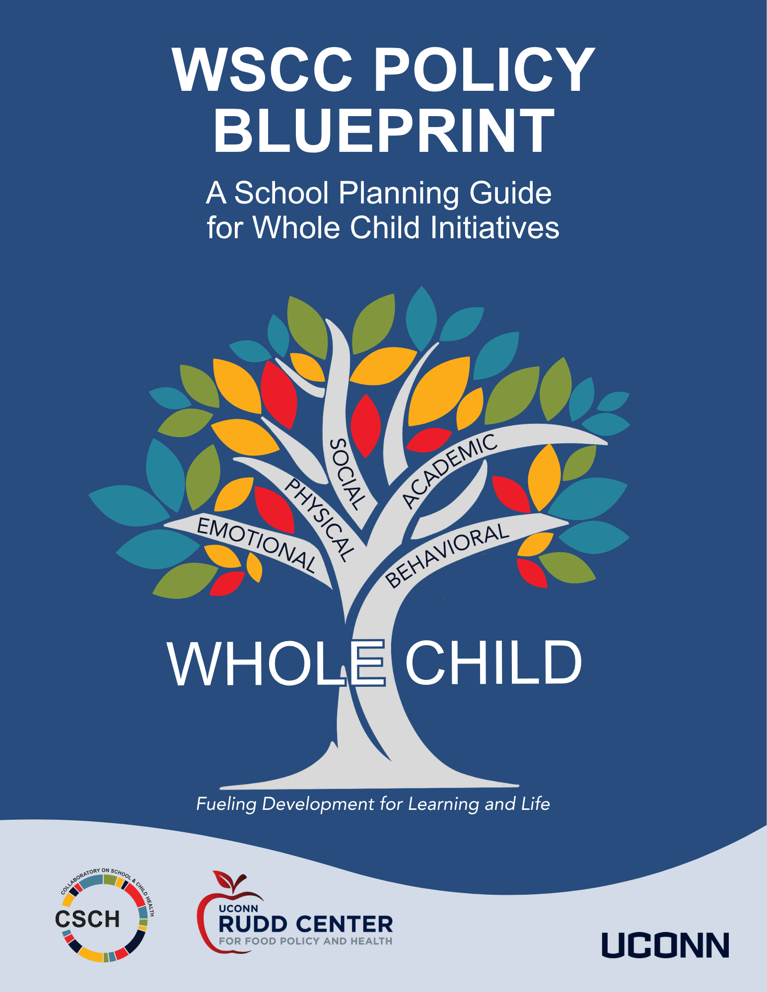 A blue background, Words WSCC Policy Blueprint A School Planning Guide for Whole Child Initiatives A colorful tree with 5 branches with words on each: emotional, physical, social, academic, behavioral. Written across the trunk of the tree there are the words Whole Child. Underneath the trunk are the words Fueling Development for Learning and Life. Then the CSCH Logo, UConn Rudd Center for Food Policy and Health and UConn Wordmark at bottom
