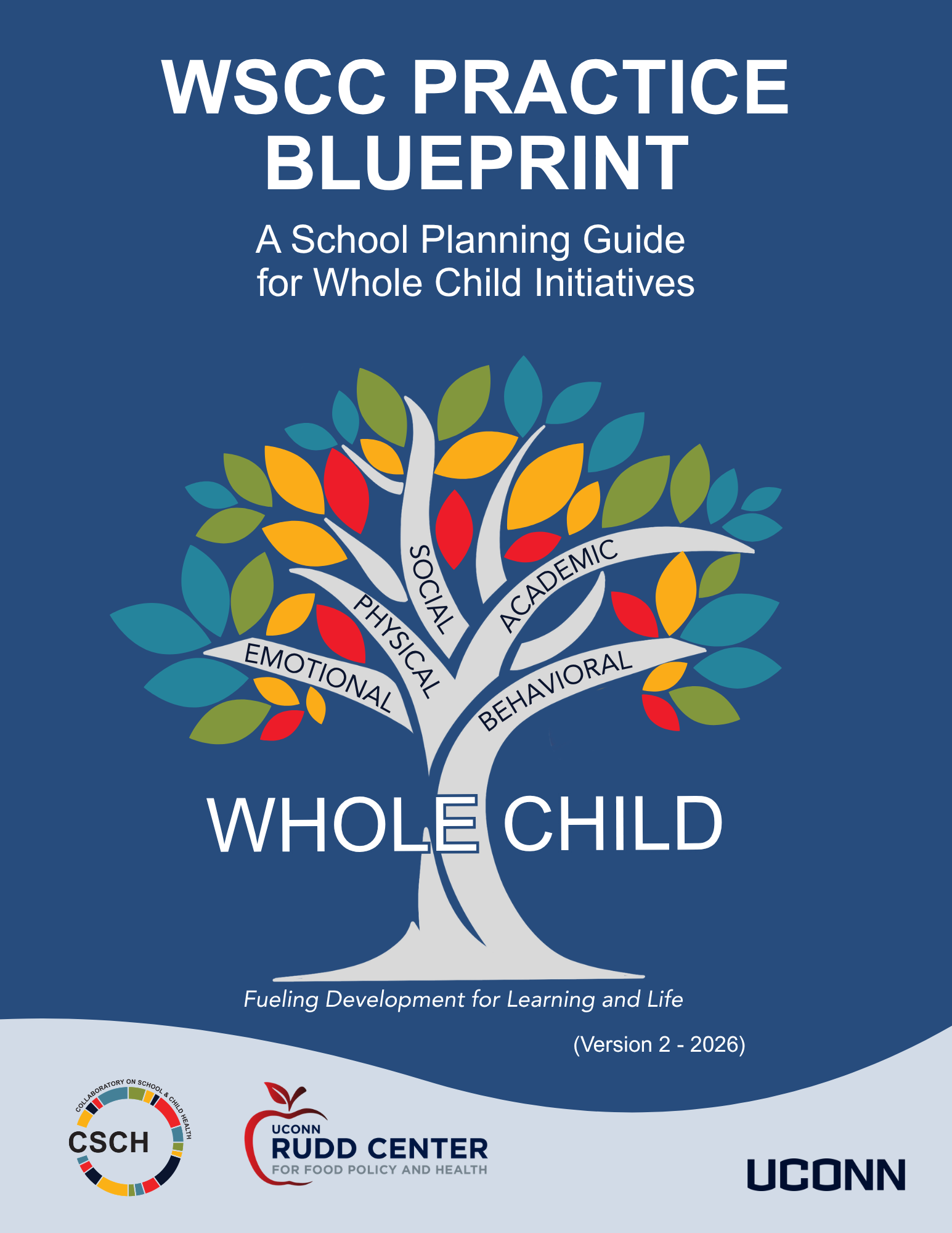 A blue background, Words WSCC Practice Blueprint A School Planning Guide for Whole Child Initiatives A colorful tree with 5 branches with words on each: emotional, physical, social, academic, behavioral. Written across the trunk of the tree there are the words Whole Child. Underneath the trunk are the words Fueling Development for Learning and Life. Then the CSCH Logo, UConn Rudd Center for Food Policy and Health and UConn Wordmark at bottom